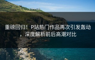 重磅回归！P站热门作品再次引发轰动，深度解析前后高潮对比