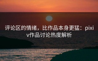 评论区的情绪，比作品本身更猛：pixiv作品讨论热度解析