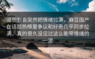 没想到会突然把情绪拉满，麻豆国产在话题热榜里争议和好奇几乎同步拉满，真的很久没见过这么能带情绪的一波