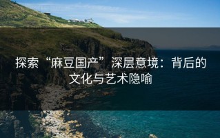 探索“麻豆国产”深层意境：背后的文化与艺术隐喻