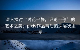 深入探讨“讨论平静，评论不停”的艺术之美：pixiv作品背后的深层次思考