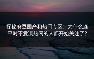探秘麻豆国产和热门专区：为什么连平时不爱凑热闹的人都开始关注了？