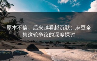 原本不信，后来越看越沉默：麻豆全集这轮争议的深度探讨