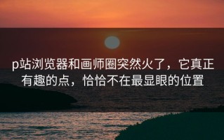 p站浏览器和画师圈突然火了，它真正有趣的点，恰恰不在最显眼的位置