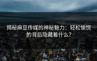 揭秘麻豆传媒的神秘魅力：轻松愉悦的背后隐藏着什么？