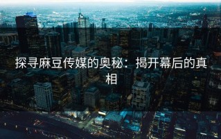 探寻麻豆传媒的奥秘：揭开幕后的真相