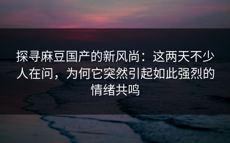 探寻麻豆国产的新风尚：这两天不少人在问，为何它突然引起如此强烈的情绪共鸣-第1张图片-p站自媒体 | p站网页版内容站