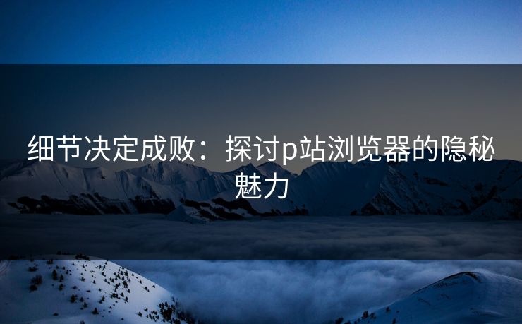 细节决定成败：探讨p站浏览器的隐秘魅力-第1张图片-p站自媒体 | p站网页版内容站