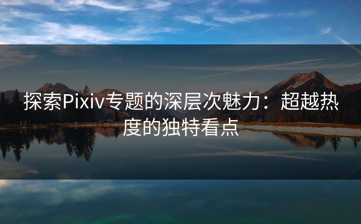 探索Pixiv专题的深层次魅力：超越热度的独特看点-第1张图片-p站自媒体 | p站网页版内容站