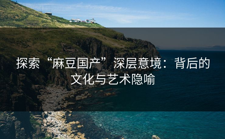 探索“麻豆国产”深层意境：背后的文化与艺术隐喻-第1张图片-p站自媒体 | p站网页版内容站