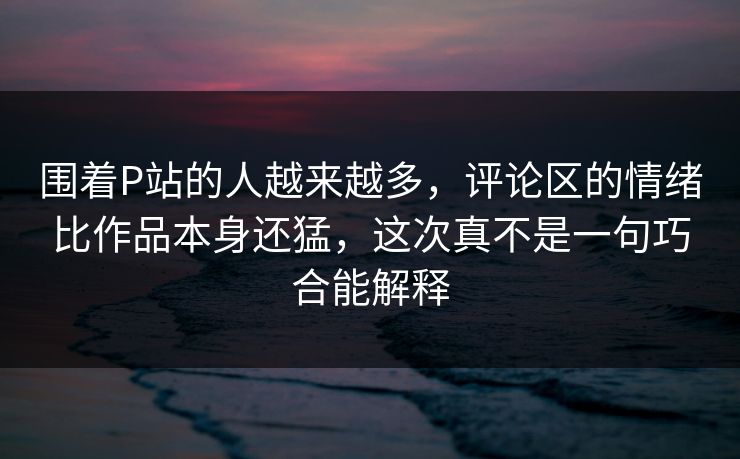 围着P站的人越来越多，评论区的情绪比作品本身还猛，这次真不是一句巧合能解释-第1张图片-p站自媒体 | p站网页版内容站