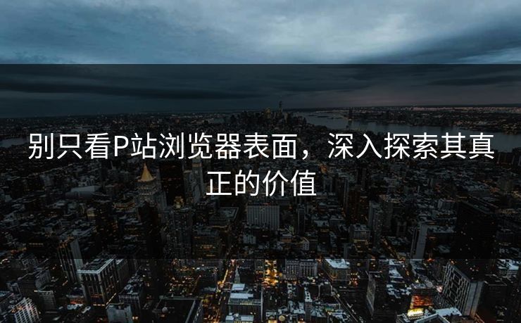 别只看P站浏览器表面，深入探索其真正的价值-第1张图片-p站自媒体 | p站网页版内容站