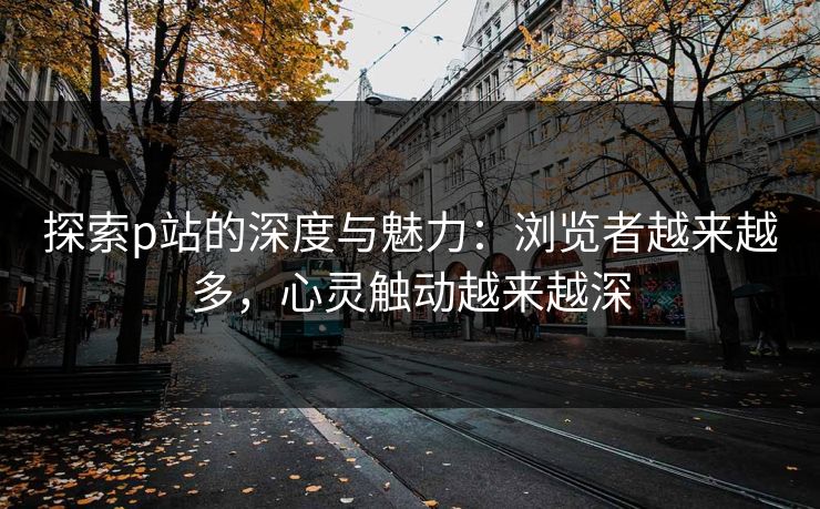 探索p站的深度与魅力：浏览者越来越多，心灵触动越来越深-第1张图片-p站自媒体 | p站网页版内容站