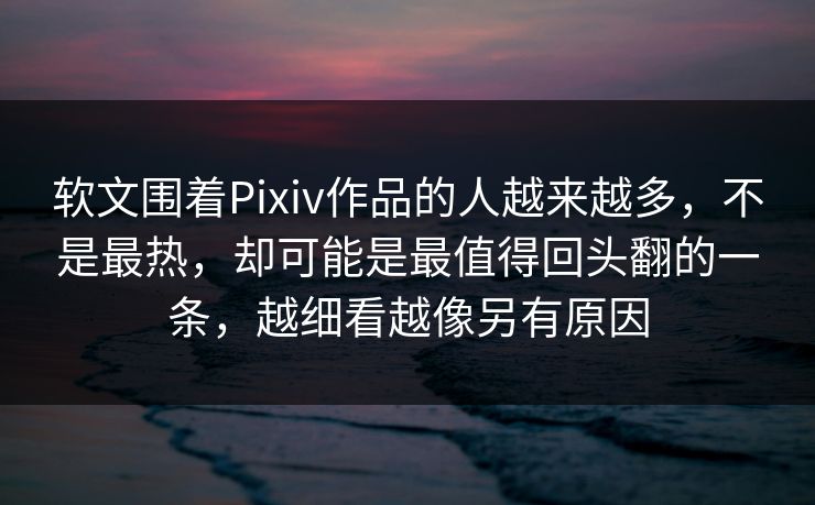 软文围着Pixiv作品的人越来越多，不是最热，却可能是最值得回头翻的一条，越细看越像另有原因-第1张图片-p站自媒体 | p站网页版内容站
