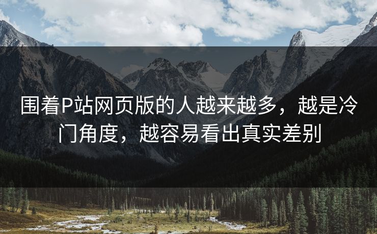 围着P站网页版的人越来越多，越是冷门角度，越容易看出真实差别-第1张图片-p站自媒体 | p站网页版内容站