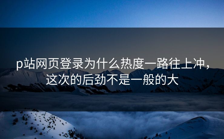 p站网页登录为什么热度一路往上冲,这次的后劲不是一般的大-第1张图片-p站自媒体 | p站网页版内容站 p站网页登录为什么热度一路往上冲,这次的后劲不是一般的大-第1张图片-p站自媒体 | p站网页版内容站