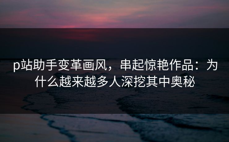 p站助手变革画风，串起惊艳作品：为什么越来越多人深挖其中奥秘-第1张图片-p站自媒体 | p站网页版内容站