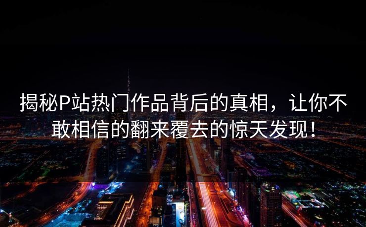 揭秘P站热门作品背后的真相，让你不敢相信的翻来覆去的惊天发现！-第1张图片-p站自媒体 | p站网页版内容站