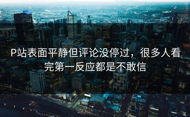 P站表面平静但评论没停过,很多人看完第一反应都是不敢信-第1张图片-p站自媒体 | p站网页版内容站 P站表面平静但评论没停过,很多人看完第一反应都是不敢信-第1张图片-p站自媒体 | p站网页版内容站