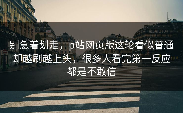 别急着划走，p站网页版这轮看似普通却越刷越上头，很多人看完第一反应都是不敢信-第1张图片-p站自媒体 | p站网页版内容站