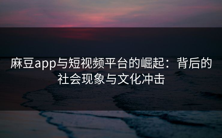 麻豆app与短视频平台的崛起：背后的社会现象与文化冲击-第1张图片-p站自媒体 | p站网页版内容站