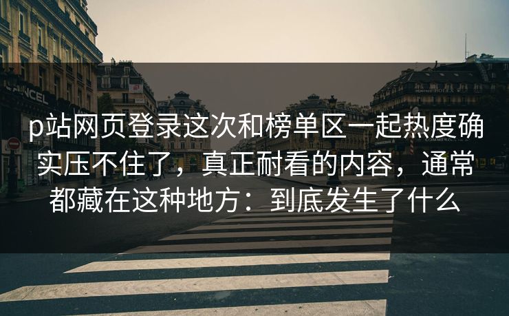 p站网页登录这次和榜单区一起热度确实压不住了，真正耐看的内容，通常都藏在这种地方：到底发生了什么-第1张图片-p站自媒体 | p站网页版内容站