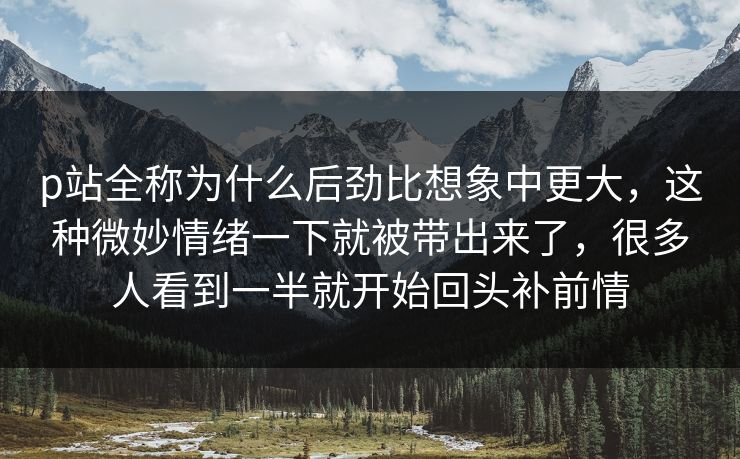 p站全称为什么后劲比想象中更大，这种微妙情绪一下就被带出来了，很多人看到一半就开始回头补前情-第1张图片-p站自媒体 | p站网页版内容站