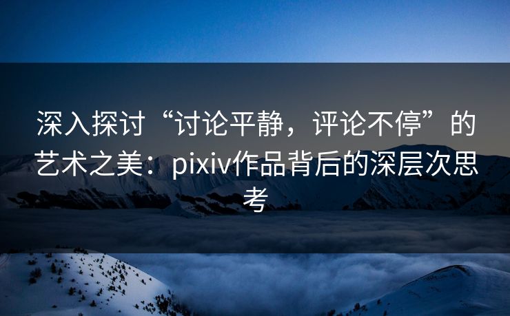 深入探讨“讨论平静，评论不停”的艺术之美：pixiv作品背后的深层次思考-第1张图片-p站自媒体 | p站网页版内容站