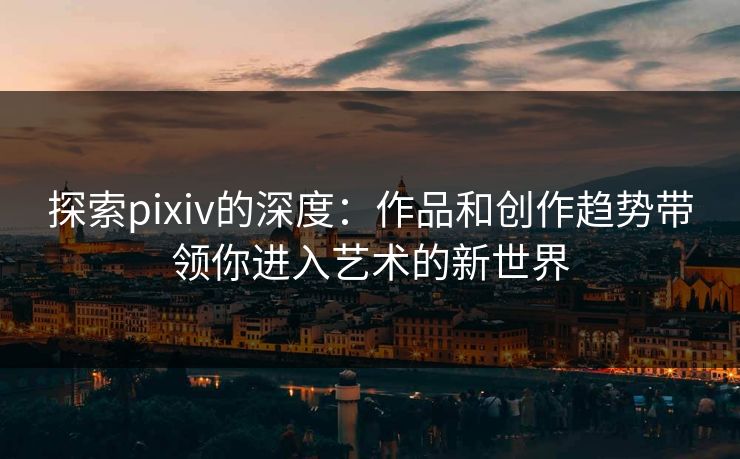 探索pixiv的深度：作品和创作趋势带领你进入艺术的新世界-第1张图片-p站自媒体 | p站网页版内容站
