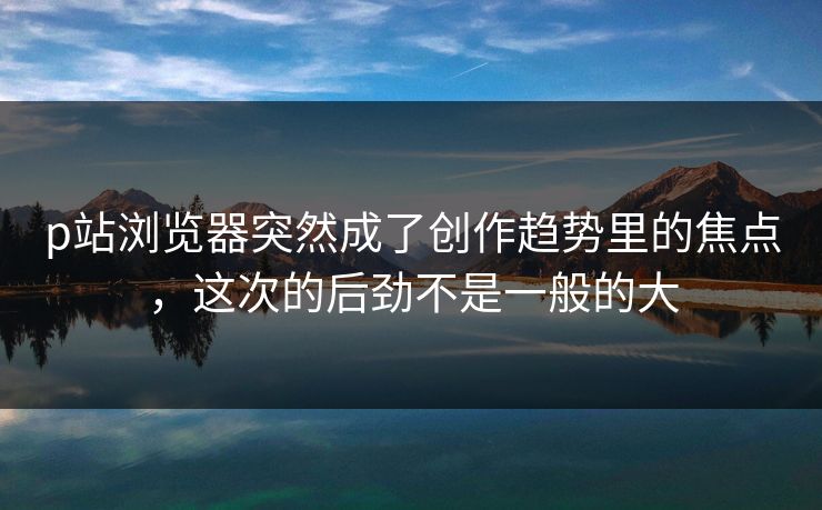 p站浏览器突然成了创作趋势里的焦点，这次的后劲不是一般的大-第1张图片-p站自媒体 | p站网页版内容站