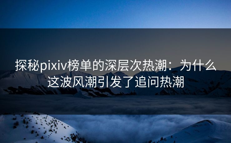 探秘pixiv榜单的深层次热潮：为什么这波风潮引发了追问热潮-第1张图片-p站自媒体 | p站网页版内容站