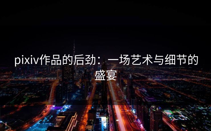 pixiv作品的后劲：一场艺术与细节的盛宴-第1张图片-p站自媒体 | p站网页版内容站