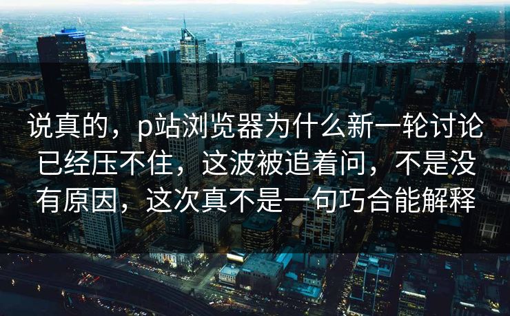 说真的，p站浏览器为什么新一轮讨论已经压不住，这波被追着问，不是没有原因，这次真不是一句巧合能解释-第1张图片-p站自媒体 | p站网页版内容站