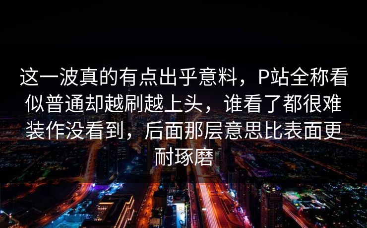 这一波真的有点出乎意料,P站全称看似普通却越刷越上头,谁看了都很难装作没看到,后面那层意思比表面更耐琢磨-第1张图片-p站自媒体 | p站网页版内容站 这一波真的有点出乎意料,P站全称看似普通却越刷越上头,谁看了都很难装作没看到,后面那层意思比表面更耐琢磨-第1张图片-p站自媒体 | p站网页版内容站