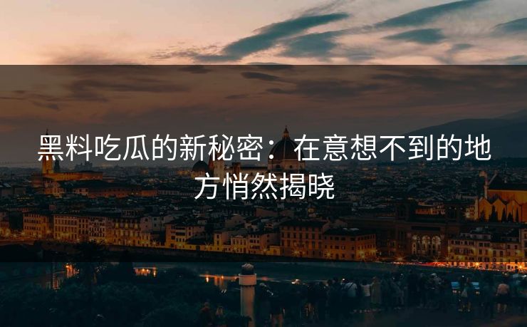 黑料吃瓜的新秘密：在意想不到的地方悄然揭晓-第1张图片-p站自媒体 | p站网页版内容站