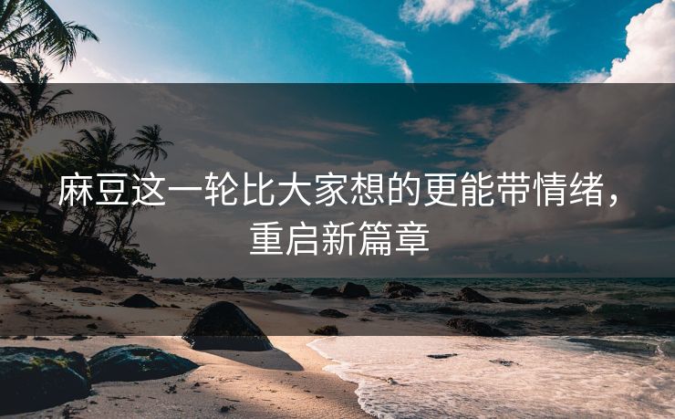 麻豆这一轮比大家想的更能带情绪，重启新篇章-第1张图片-p站自媒体 | p站网页版内容站