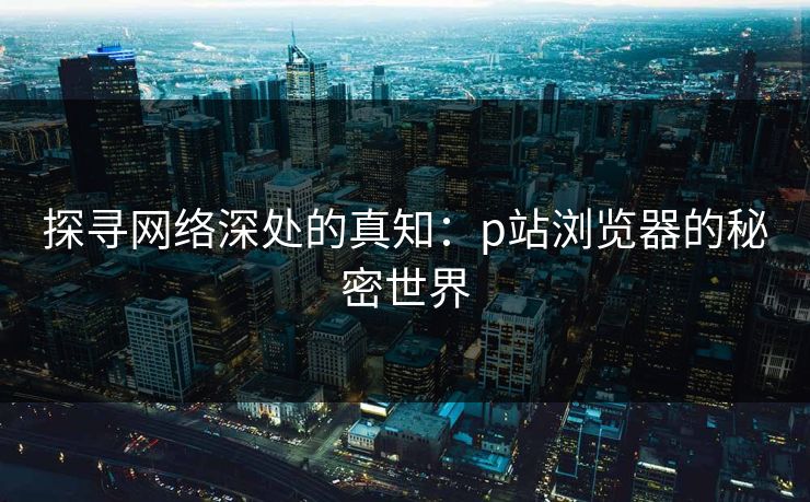 探寻网络深处的真知：p站浏览器的秘密世界-第1张图片-p站自媒体 | p站网页版内容站