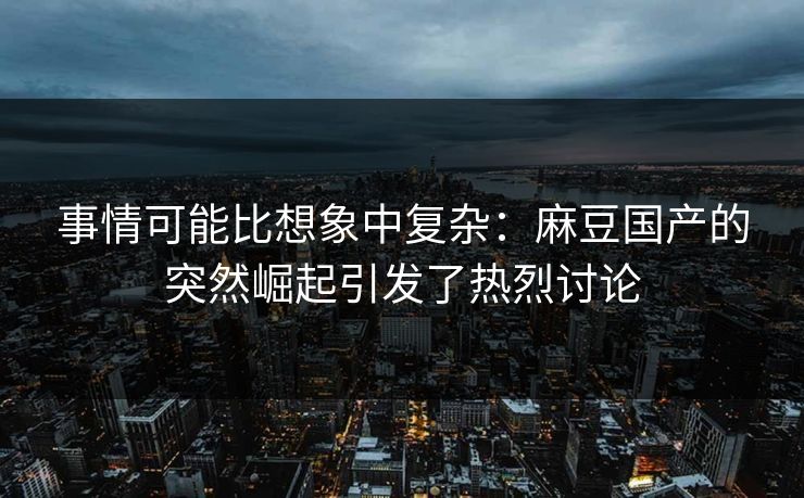 事情可能比想象中复杂：麻豆国产的突然崛起引发了热烈讨论-第1张图片-p站自媒体 | p站网页版内容站