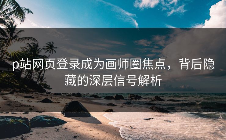 p站网页登录成为画师圈焦点，背后隐藏的深层信号解析-第1张图片-p站自媒体 | p站网页版内容站