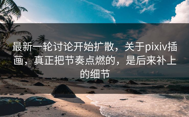 最新一轮讨论开始扩散，关于pixiv插画，真正把节奏点燃的，是后来补上的细节-第1张图片-p站自媒体 | p站网页版内容站