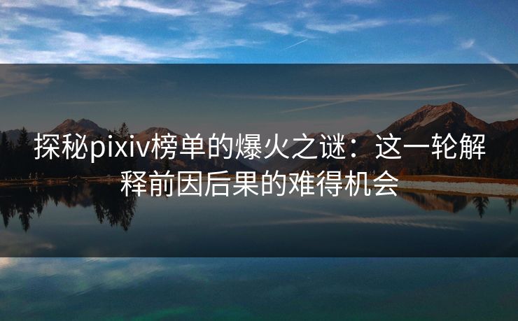 探秘pixiv榜单的爆火之谜：这一轮解释前因后果的难得机会-第1张图片-p站自媒体 | p站网页版内容站