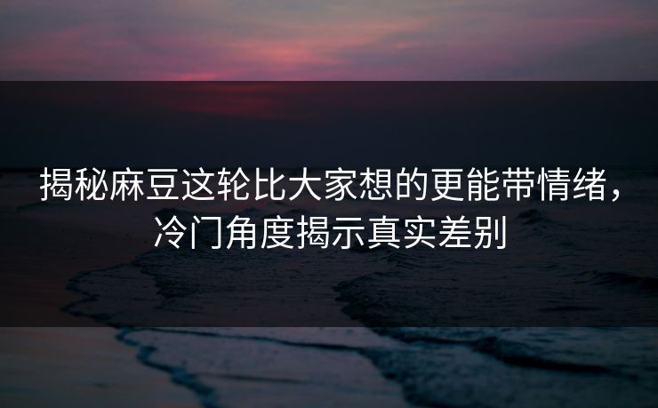 揭秘麻豆这轮比大家想的更能带情绪，冷门角度揭示真实差别-第1张图片-p站自媒体 | p站网页版内容站