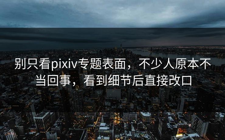 别只看pixiv专题表面，不少人原本不当回事，看到细节后直接改口-第1张图片-p站自媒体 | p站网页版内容站