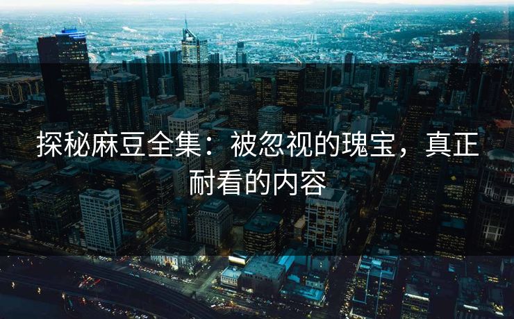探秘麻豆全集：被忽视的瑰宝，真正耐看的内容-第1张图片-p站自媒体 | p站网页版内容站