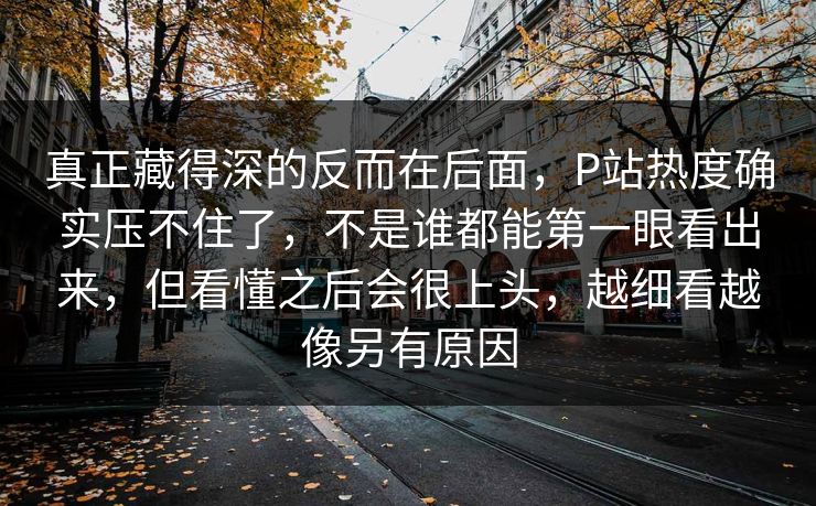 真正藏得深的反而在后面，P站热度确实压不住了，不是谁都能第一眼看出来，但看懂之后会很上头，越细看越像另有原因-第1张图片-p站自媒体 | p站网页版内容站