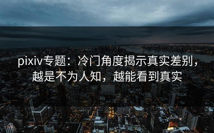 pixiv专题：冷门角度揭示真实差别，越是不为人知，越能看到真实-第1张图片-p站自媒体 | p站网页版内容站