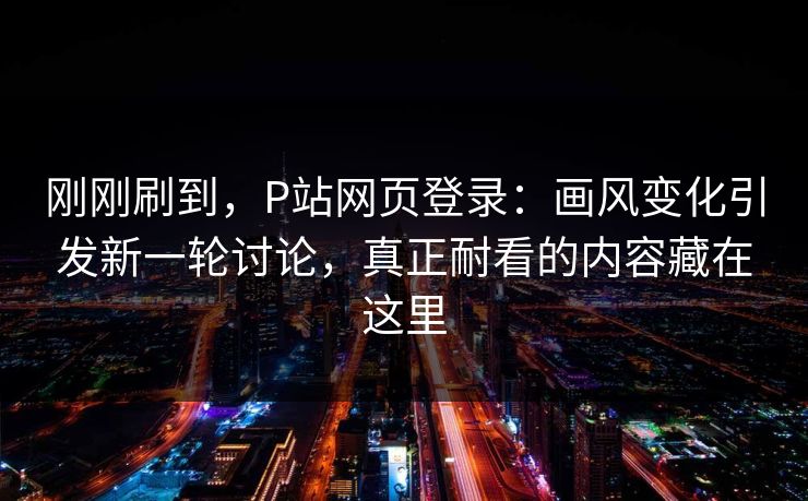 刚刚刷到，P站网页登录：画风变化引发新一轮讨论，真正耐看的内容藏在这里-第1张图片-p站自媒体 | p站网页版内容站