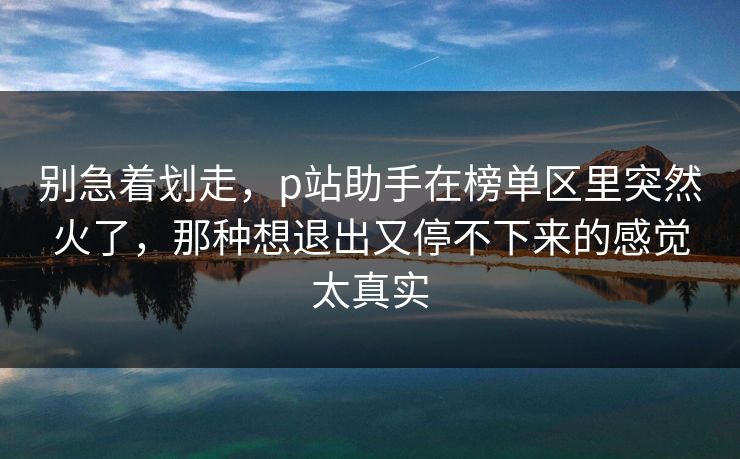 别急着划走,p站助手在榜单区里突然火了,那种想退出又停不下来的感觉太真实-第1张图片-p站自媒体 | p站网页版内容站 别急着划走,p站助手在榜单区里突然火了,那种想退出又停不下来的感觉太真实-第1张图片-p站自媒体 | p站网页版内容站