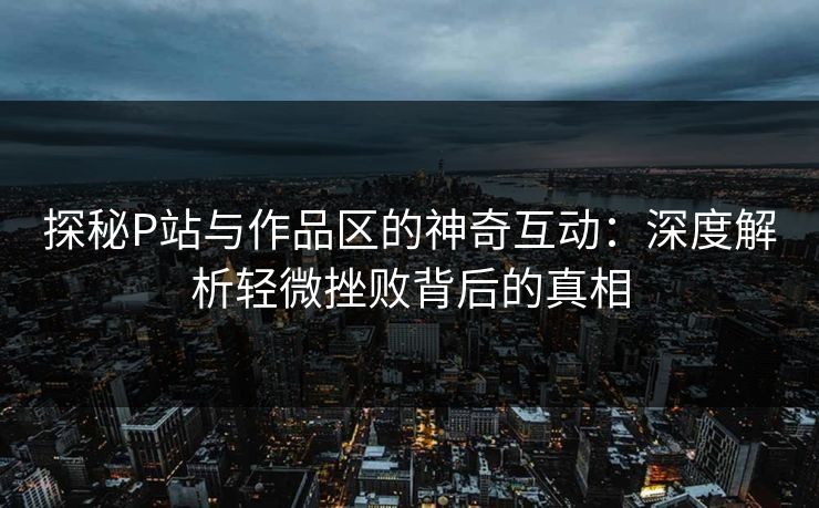 探秘P站与作品区的神奇互动：深度解析轻微挫败背后的真相-第1张图片-p站自媒体 | p站网页版内容站