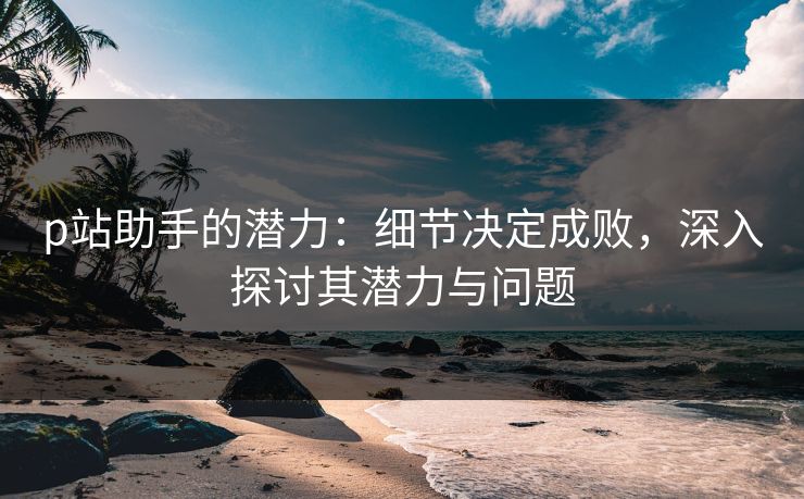 p站助手的潜力：细节决定成败，深入探讨其潜力与问题-第1张图片-p站自媒体 | p站网页版内容站